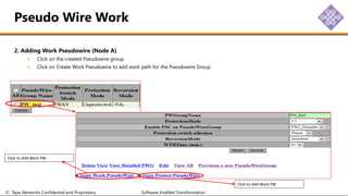 © Tejas Networks Confidential and Proprietary Software Enabled Transformation
2. Adding Work Pseudowire (Node A)
Click on the created Pseudowire group
Click on Create Work Pseudowire to add work path for the Pseudowire Group
Pseudo Wire Work
Click to Add Work PW
Click to Add Work PW
 