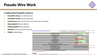 © Tejas Networks Confidential and Proprietary Software Enabled Transformation
3. Adding Work PseudoWire (Node A)
PseudoWire Name: User defined name
PseudoWire Group: Selected PW group
Tunnel Group: Select the Tunnel on which PW need to be added.
InBoundLabel:500 (user defined)
OutBoundLabel:501(user defined)
Identifier:5 (should be same end-end)
PWSM: Enable/Disable
Pseudo Wire Work
Tunnel Group 1 on which PW work will be added
Identifier for PW work path
 