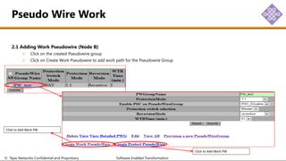 © Tejas Networks Confidential and Proprietary Software Enabled Transformation
2.1 Adding Work Pseudowire (Node B)
Click on the created Pseudowire group
Click on Create Work Pseudowire to add work path for the Pseudowire Group
Pseudo Wire Work
Click to Add Work PW
Click to Add Work PW
 