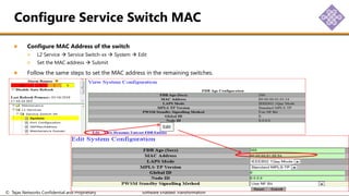 © Tejas Networks Confidential and Proprietary Software Enabled Transformation
Configure MAC Address of the switch
L2 Service  Service Switch-xx  System  Edit
Set the MAC address  Submit
Follow the same steps to set the MAC address in the remaining switches.
Configure Service Switch MAC
Edit
 