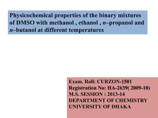 Exam. Roll: CURZON-1501
Registration No: HA-2639( 2009-10)
M.S. SESSION : 2013-14
DEPARTMENT OF CHEMISTRY
UNIVERSITY OF DHAKA
Physicochemical properties of the binary mixtures
of DMSO with methanol , ethanol , n–propanol and
n–butanol at different temperatures
 