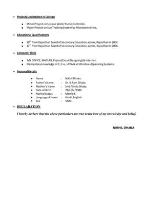 ● ProjectsUndertakeninCollege
■ MinorProjectonUnique WaterPumpController.
■ Major ProjectonSunTrackingSystem byMicrocontrollers.
● Educational Qualifications
■ 10th
fromRajasthanBoardof SecondaryEducation,Ajmer,Rajasthan in2004.
■ 12th
fromRajasthanBoardof SecondaryEducation,Ajmer, Rajasthanin2006.
● ComputerSkills
■ MS OFFICE, MATLAB, Pspice(CircuitDesigning)&Internet.
■ Elementary knowledge of C,C++, JAVA &all Windows OperatingSystems.
● Personal Details
●
●
Name :
Father’sName :
:
Nikhil Dhaka.
Sh. B.Ram Dhaka.
.● Mother’s Name : Smt. VimlaDhaka.
● Date of Birth : 28/Feb./1989
● Marital Status : Married.
● LanguagesKnown : Hindi, English.
● Sex : Male.
● DECLARATION
I hereby declare that the above particulars are true to the best of my knowledge and belief.
NIKHIL DHAKA
 