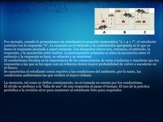 Por ejemplo, cuando le presentamos un estudiante la ecuación matemática "2 + 4 = ?", el estudiante
contesta con la respuesta "6". La ecuación es el estímulo y la contestación apropiada es lo que se
llama la respuesta asociada a aquel estímulo. Los elementos claves son, entonces, el estímulo, la
respuesta, y la asociación entre ambos. La preocupación primaria es cómo la asociación entre el
estímulo y la respuesta se hace, se refuerza y se mantiene.
El conductismo focaliza en la importancia de las consecuencias de estas conductas y mantiene que las
respuestas a las que se les sigue con un refuerzo tienen mayor probabilidad de volver a sucederse en
el futuro.
Se caracteriza al estudiante como reactivo a las condiciones del ambiente, por lo tanto, las
condiciones ambientales las que reciben el mayor énfasis.
La memoria, tal como se define comúnmente, no es tomada en cuenta por los conductistas.
El olvido se atribuye a la "falta de uso" de una respuesta al pasar el tiempo. El uso de la práctica
periódica o la revisión sirve para mantener al estudiante listo para responder.
 