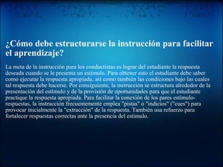 ¿Cómo debe estructurarse la instrucción para facilitar
el aprendizaje?
La meta de la instrucción para los conductistas es lograr del estudiante la respuesta
deseada cuando se le presenta un estímulo. Para obtener esto el estudiante debe saber
como ejecutar la respuesta apropiada, así como también las condiciones bajo las cuales
tal respuesta debe hacerse. Por consiguiente, la instrucción se estructura alrededor de la
presentación del estímulo y de la provisión de oportunidades para que el estudiante
practique la respuesta apropiada. Para facilitar la conexión de los pares estímulo-
respuestas, la instrucción frecuentemente emplea "pistas" o "indicios" ("cues") para
provocar inicialmente la "extracción" de la respuesta. También usa refuerzo para
fortalecer respuestas correctas ante la presencia del estímulo.
 