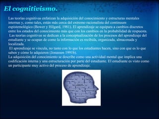 El cognitivismo.
Las teorías cognitivas enfatizan la adquisición del conocimiento y estructuras mentales
internas y, como tales, están más cerca del extremo racionalista del continuum
espistemológico (Bower y Hilgard, 1981). El aprendizaje se equipara a cambios discretos
entre los estados del conocimiento más que con los cambios en la probabilidad de respuesta.
Las teorías cognitivas se dedican a la conceptualización de los procesos del aprendizaje del
estudiante y se ocupan de como la información es recibida, organizada, almacenada y
localizada.
El aprendizaje se vincula, no tanto con lo que los estudiantes hacen, sino con que es lo que
saben y cómo lo adquieren (Jonassen 1991b).
La adquisición del conocimiento se describe como una actividad mental que implica una
codificación interna y una estructuración por parte del estudiante. El estudiante es visto como
un participante muy activo del proceso de aprendizaje.
 
