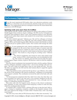 OR Manager
Vol. 32 No. 3
March 2016
	 1
E
ven the most experienced OR leaders often view physician preference cards
(PPCs) as a beast that acts out and demands attention at the most inconvenient
times. Two organizations that have managed to tame the PPC beast shared their
experiences with OR Manager.
Updating cards saves more than $3.2 million
Tresa Osborne, BS, RN, CNOR, system director for clinical value analysis at Centura
Health Supply Chain in Denver, faced a challenge. The PPCs for the 16-hospital sys-
tem hadn’t been updated in about 7 years, and a planned switch to a new electronic
health record system (Epic) meant cards needed to be revised before transferring to
the new system.
“We took a hybrid approach,” Osborne says. She and her colleagues at Centura
(senior supply chain analyst Terry Walb, RN, and value analytics analysts Jesselyn
Taggart, MHA, and Pernilla Paquette MBA, MS) first worked with Deloitte to refresh
the cards and put an update system in place. Now Centura staff manage the entire
process.
Lesia Very, MSN, RN
To start updating the cards, clinical coordinators (called assistant nurse
managers) for the service lines reviewed copies of current cards that
had been placed in a binder for easier access. One of the first changes
identified was the need for a hold column so that fewer items would be
opened. “This results in a big savings by avoiding waste,” Osborne
says.
The clinical coordinators also found too many items listed in the
“notes” section of PPCs, which meant they were not identified for bill-
ing. This section was deleted, and each item moved under the appro-
priate category: drapes, sutures, or gloves. OR directors voted on what the categories
would be.
Once the clinical coordinators had annotated the books with the updates, Osborne
and her colleagues scheduled “surgeon fairs”—one-on-one meetings with each sur-
geon. “We sent a letter to let them know what we were doing and why,” she says.
The letter was signed by the CEO and the chief medical officer to signal the support
of upper leadership.
“These big initiatives need a push from the top down,” says Osborne, who credits
the success of the meetings to the clinical coordinators’ willingness to accommodate
each surgeon’s schedule. The coordinators reviewed the edits in the book with each
surgeon.
“At first [surgeons] complained that they didn’t have time, but when they saw
how everything was ready to go, they gave a lot of positive feedback for the pro-
cess,” Osborne says. The meetings were scheduled for 1 hour, although some ran
longer or a subsequent meeting was planned.
Data entry came after the surgeon review. Because of the clinical coordinators’
busy schedules, in some cases Centura hired temporary workers to enter the data,
which the coordinators then checked.
To maintain PPCs, Centura hired a full-time OR nurse to take the lead. Staff re-
quest a change by completing a template available on the hospital’s intranet. If the
PPC nurse approves the change, it’s made within 3 business days, with 1 day being
most frequent.
“We took away mass edits [of PPCs] because they’re often done incorrectly,” Os-
Performance improvement
Copyright © 2016. Access Intelligence. All rights reserved. 888/707-5814. www.ormanager.com
 