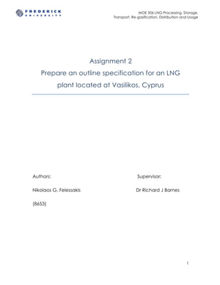 MOE 506 LNG Processing, Storage,
Transport, Re-gasification, Distribution and Usage
1
Assignment 2
Prepare an outline specification for an LNG
plant located at Vasilikos, Cyprus
Authors: Supervisor:
Nikolaos G. Felessakis Dr Richard J Barnes
(8653)
 