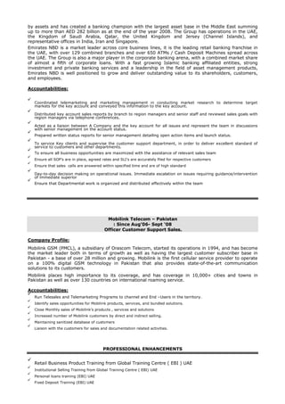 by assets and has created a banking champion with the largest asset base in the Middle East summing
up to more than AED 282 billion as at the end of the year 2008. The Group has operations in the UAE,
the Kingdom of Saudi Arabia, Qatar, the United Kingdom and Jersey (Channel Islands), and
representative offices in India, Iran and Singapore.
Emirates NBD is a market leader across core business lines, it is the leading retail banking franchise in
the UAE, with over 129 combined branches and over 650 ATMs / Cash Deposit Machines spread across
the UAE. The Group is also a major player in the corporate banking arena, with a combined market share
of almost a fifth of corporate loans. With a fast growing Islamic banking affiliated entities, strong
investment and private banking services and a leadership in the field of asset management products,
Emirates NBD is well positioned to grow and deliver outstanding value to its shareholders, customers,
and employees.
Accountabilities:
Coordinated telemarketing and marketing management in conducting market research to determine target
markets for the key account and conveyed this information to the key account.
Distributed key account sales reports by branch to region managers and senior staff and reviewed sales goals with
region managers via telephone conferences.
Acted as a liaison between A Company and the key account for all issues and represent the team in discussions
with senior management on the account status.
Prepared written status reports for senior management detailing open action items and launch status.
To service Key clients and supervise the customer support department, in order to deliver excellent standard of
service to customers and other departments.
To ensure all business opportunities are maximized with the assistance of relevant sales team
Ensure all SOP’s are in place, agreed rates and SLI’s are accurately filed for respective customers
Ensure that sales calls are answered within specified time and are of high standard
Day-to-day decision making on operational issues. Immediate escalation on issues requiring guidance/intervention
of immediate superior
Ensure that Departmental work is organized and distributed effectively within the team
Mobilink Telecom – Pakistan
: Since Aug’06- Sept ‘08
Officer Customer Support Sales.
Company Profile:
Mobilink GSM (PMCL), a subsidiary of Orascom Telecom, started its operations in 1994, and has become
the market leader both in terms of growth as well as having the largest customer subscriber base in
Pakistan - a base of over 28 million and growing. Mobilink is the first cellular service provider to operate
on a 100% digital GSM technology in Pakistan that also provides state-of-the-art communication
solutions to its customers.
Mobilink places high importance to its coverage, and has coverage in 10,000+ cities and towns in
Pakistan as well as over 130 countries on international roaming service.
Accountabilities:
Run Telesales and Telemarketing Programs to channel and End –Users in the territory.
Identify sales opportunities for Mobilink products, services, and bundled solutions.
Close Monthly sales of Mobilink’s products , services and solutions
Increased number of Mobilink customers by direct and indirect selling.
Maintaining sanitized database of customers
Liaison with the customers for sales and documentation related activities.
PROFESSIONAL ENHANCEMENTS
Retail Business Product Training from Global Training Centre ( EBI ) UAE
Institutional Selling Training from Global Training Centre ( EBI) UAE
Personal loans training (EBI) UAE
Fixed Deposit Training (EBI) UAE
 