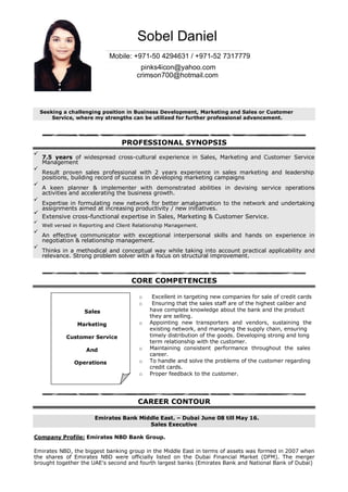 Sobel Daniel
Mobile: +971-50 4294631 / +971-52 7317779
pinks4icon@yahoo.com
crimson700@hotmail.com
Seeking a challenging position in Business Development, Marketing and Sales or Customer
Service, where my strengths can be utilized for further professional advancement.
PROFESSIONAL SYNOPSIS
7.5 years of widespread cross-cultural experience in Sales, Marketing and Customer Service
Management
Result proven sales professional with 2 years experience in sales marketing and leadership
positions, building record of success in developing marketing campaigns
A keen planner & implementer with demonstrated abilities in devising service operations
activities and accelerating the business growth.
Expertise in formulating new network for better amalgamation to the network and undertaking
assignments aimed at increasing productivity / new initiatives.
Extensive cross-functional expertise in Sales, Marketing & Customer Service.
Well versed in Reporting and Client Relationship Management.
An effective communicator with exceptional interpersonal skills and hands on experience in
negotiation & relationship management.
Thinks in a methodical and conceptual way while taking into account practical applicability and
relevance. Strong problem solver with a focus on structural improvement.
CORE COMPETENCIES
o Excellent in targeting new companies for sale of credit cards
o Ensuring that the sales staff are of the highest caliber and
Sales have complete knowledge about the bank and the product
they are selling.
Marketing o Appointing new transporters and vendors, sustaining the
existing network, and managing the supply chain, ensuring
Customer Service timely distribution of the goods. Developing strong and long
term relationship with the customer.
And o Maintaining consistent performance throughout the sales
career.
Operations o To handle and solve the problems of the customer regarding
credit cards.
o Proper feedback to the customer.
CAREER CONTOUR
Emirates Bank Middle East. – Dubai June 08 till May 16.
Sales Executive
Company Profile: Emirates NBD Bank Group.
Emirates NBD, the biggest banking group in the Middle East in terms of assets was formed in 2007 when
the shares of Emirates NBD were officially listed on the Dubai Financial Market (DFM). The merger
brought together the UAE's second and fourth largest banks (Emirates Bank and National Bank of Dubai)
 