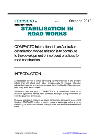 STABILISATION IN
ROAD WORKS
COMPACTO International is anAustralian
organization whose mission is to contribute
to the development of improved practices for
road construction.
INTRODUCTION
A stabilisation process is aimed at bringing together materials of one or more
criteria that will effect each other simultaneously to improve otherwise
substandard materials to ensure performance throughout the life of the pavement,
particularly under wet conditions.
Stabilisation with the product COMPACTO is a preventative measure or
insurance against the adverse water conditions developed during construction or
while the pavement is in service.
Seasonal changes in moisture can cause considerable damage to a pavement
structure. COMPACTO product is used to ensure a satisfactory performance by
minimizing the moisture movement, making the soil less sensitive to the effects of
water.
COMPACTO TM INTERNATIONAL Email: COMPACTO2@bigpond.com
COMPACTO TM
INTERNATIONAL
Rev 9 October, 2012
 
