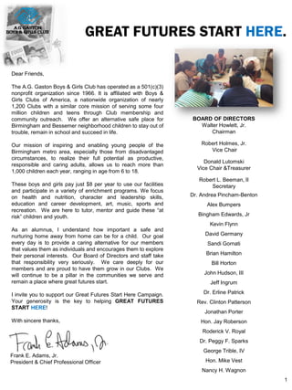 GREAT FUTURES START HERE.
Dear Friends,
The A.G. Gaston Boys & Girls Club has operated as a 501(c)(3)
nonprofit organization since 1966. It is affiliated with Boys &
Girls Clubs of America, a nationwide organization of nearly
1,200 Clubs with a similar core mission of serving some four
million children and teens through Club membership and
community outreach. We offer an alternative safe place for
Birmingham and Bessemer neighborhood children to stay out of
trouble, remain in school and succeed in life.
Our mission of inspiring and enabling young people of the
Birmingham metro area, especially those from disadvantaged
circumstances, to realize their full potential as productive,
responsible and caring adults, allows us to reach more than
1,000 children each year, ranging in age from 6 to 18.
These boys and girls pay just $8 per year to use our facilities
and participate in a variety of enrichment programs. We focus
on health and nutrition, character and leadership skills,
education and career development, art, music, sports and
recreation. We are here to tutor, mentor and guide these “at
risk” children and youth.
As an alumnus, I understand how important a safe and
nurturing home away from home can be for a child. Our goal
every day is to provide a caring alternative for our members
that values them as individuals and encourages them to explore
their personal interests. Our Board of Directors and staff take
that responsibility very seriously. We care deeply for our
members and are proud to have them grow in our Clubs. We
will continue to be a pillar in the communities we serve and
remain a place where great futures start.
I invite you to support our Great Futures Start Here Campaign.
Your generosity is the key to helping GREAT FUTURES
START HERE!
With sincere thanks,
BOARD OF DIRECTORS
Walter Howlett, Jr.
Chairman
Robert Holmes, Jr.
Vice Chair
Donald Lutomski
Vice Chair &Treasurer
Robert L. Beeman, II
Secretary
Dr. Andrea Pincham-Benton
Alex Bumpers
Bingham Edwards, Jr
Kevin Flynn
David Germany
Sandi Gornati
Brian Hamilton
Bill Horton
John Hudson, III
Jeff Ingrum
Dr. Erline Patrick
Rev. Clinton Patterson
Jonathan Porter
Hon. Jay Roberson
Roderick V. Royal
Dr. Peggy F. Sparks
George Trible, IV
Hon. Mike Vest
Nancy H. Wagnon
Frank E. Adams, Jr.
President & Chief Professional Officer
1
 