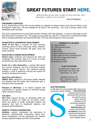 GREAT FUTURES START HERE.
CHARACTER & LEADERSHIP DEVELOPMENT
Youth of the Year, a program for Club members
promoting service to Club, community, family; academic
success, strong moral character, life goals, poise and
public speaking .
EDUCATION & CAREER DEVELOPMENT
Project Learn, reinforces and enhances the skills and
knowledge that members ages 6 to 8 learn at school
during the hours they spend at the Club.
Center for a New Generation, a premier after-school
and summer academic and arts enrichment program
designed to support “strivers” who represent aspiring
students in need of additional nurturing and support for
academic and personal success.
HEALTH & LIFE SKILLS
SMART Girls, designed to encourage healthy attitudes
and lifestyles that will enable early adolescent girls to
develop to their full potential
Passport to Manhood, a 14 session program that
concentrates on specific aspects of manhood through
highly interactive activities.
THE ARTS
Fine Arts, program focuses on developing skills and
interests in graphic art, digital art, art history, music,
dance and drama to create meaningful projects and
programs that lead to heightened exposure and
enhanced skill development.
SPORTS, FITNESS & RECREATION
Athletics, program emphasizes the importance of
teamwork, sportsmanship, constructive leisure time,
stress management, and the appreciation for outdoors
through organized league and inter-mural activities
“Without the Boys & Girls Club, I wouldn’t be where I am today. More
importantly, I wouldn’t be who I am today.”
- Denzel Washington
AGGBGC AT A GLANCE
 1,200 members
 1,400 persons served
 64% male
 36% female
 $8 membership cost annually
 84% qualify for free or reduced lunch
 76% from single parent homes
 9 Full-time Staff
 26 Part-time Staff
CLUB LOCATIONS
Dr. Kirkwood R. Balton Unit
2900 South Park Drive SW
Birmingham, AL 35211
Southside Homes Unit
2501 Clarendon Avenue
Bessemer, AL 35020
PROGRAMS & SERVICES
At A.G. Gaston Boys & Girls Club we are building our capacity for deeper impact in the lives of children in the
Birmingham metro area. We are available for all youth in the community. Our Club is acutely aware of the
challenges youth face daily.
The Club’s professional and caring staff provides members with daily guidance, a sense of belonging and the
skills they need to succeed in life. We engage young people from age 6 to 18 years old in activities that enable
them to develop self-esteem and essential life skills. The Club offers programs in five key areas:
OUR PROVISIONS
A safe place for young people after school and
during the summer months. . .
Safe
Life-enhancing
programs that produce
successful life outcomes
by opening young
minds, creating
aspirations and
enhancing academic
achievement.
Relationships with
caring, trained adults.
Acceptance, hope and
opportunity that lead to
increased confidence
and a brighter future.
2
 