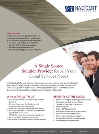 BENEFITS OF THE CLOUD
• Reduce spending on technology infrastructure
• Achieve greater economies of scale
• Enhance globalization of workforce
• Improve security
• Reduce CAPEX significantly
• Minimize software license requirements
• Increase flexibility and reactivity
• Reduce training and learning curves
• Achieve better visibility company-wide
• Streamline business processes
Nadicent Technologies, LLC 2389 Main Street, Glastonbury, CT 06033 www.Nadicent.com 203.493.4224
Cloud Services
The Cloud is more than a buzzword…it’s an
epic shift in business efficiency and leverage.
We’re experts in transitioning legacy systems
to the Cloud and can help your business:
• Create a TCO Cost/Benefit Analysis
• Procure the Best Cloud Providers
• Transition from Legacy to Cloud Platforms
A Single Source
Solution Provider for All Your
Cloud Services Needs
Is the Cloud right for your business? Which systems in your business belong in the Cloud and
which do not? Which providers should you invest in and how do you make the transition?
These are all questions that Nadicent Technologies can help your IT and financial teams
determine and take your business to the next level quickly and securely.
WHY WORK WITH US
 We already understand your technology from the
ground up
 We know IT, we know the Cloud, and most
importantly, we know your business
 Single point of contact: We manage all escalations
 We tell you the truth. All providers are not created
equal? We’ll let you know
 We’ll be here, long after the supplier sales person
 We’re invested in your long term success
 We provide you choice in choosing the best vendors
 