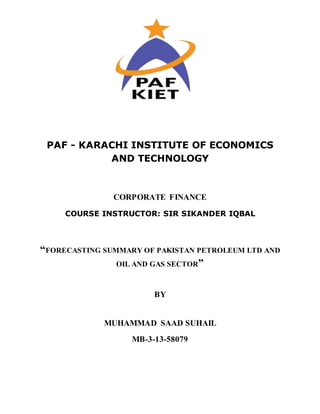 PAF - KARACHI INSTITUTE OF ECONOMICS
AND TECHNOLOGY
CORPORATE FINANCE
COURSE INSTRUCTOR: SIR SIKANDER IQBAL
“FORECASTING SUMMARY OF PAKISTAN PETROLEUM LTD AND
OIL AND GAS SECTOR”
BY
MUHAMMAD SAAD SUHAIL
MB-3-13-58079
 