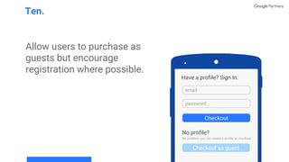 Allow users to purchase as
guests but encourage
registration where possible.
Ten.
Have a profile? Sign In.
email
password
Checkout as guest
Checkout
No profile?
No problem, you can create a profile at checkout.
 