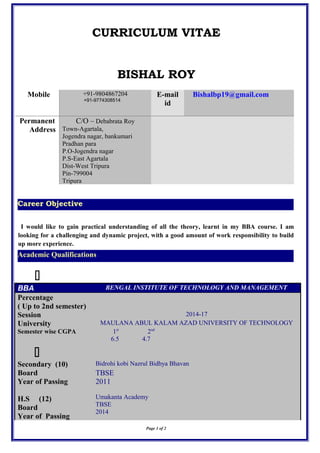 CURRICULUM VITAE
BISHAL ROY
Mobile +91-9804867204
+91-9774308514
E-mail
id
Bishalbp19@gmail.com
Permanent
Address
C/O – Debabrata Roy
Town-Agartala,
Jogendra nagar, bankumari
Pradhan para
P.O-Jogendra nagar
P.S-East Agartala
Dist-West Tripura
Pin-799004
Tripura
I would like to gain practical understanding of all the theory, learnt in my BBA course. I am
looking for a challenging and dynamic project, with a good amount of work responsibility to build
up more experience.

BBA BENGAL INSTITUTE OF TECHNOLOGY AND MANAGEMENT
Percentage
( Up to 2nd semester)
Session 2014-17
University MAULANA ABUL KALAM AZAD UNIVERSITY OF TECHNOLOGY
Semester wise CGPA 1st
2nd
6.5 4.7

Secondary (10) Bidrohi kobi Nazrul Bidhya Bhavan
Board TBSE
Year of Passing 2011
H.S (12) Umakanta Academy
TBSE
2014
Board
Year of Passing
Page 1 of 2
Career Objective
Academic Qualifications
 