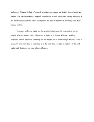 and donors. Without the help of nonprofit organizations persons and families in need could not
survive. It is said that running a nonprofit organization is much harder than running a business in
the private sector due to the added requirements that need to be met with receiving funds from
outside sources.
Volunteers and social media are also great tools that nonprofit organizations use to
receive help and provide viable information to obtain more donors. With over a million
nonprofits there is sure to be something that will inspire you to donate and get involved. Even if
you don’t have much time to participate even the small time you take to explore websites and
make small donations can make a huge difference.
 