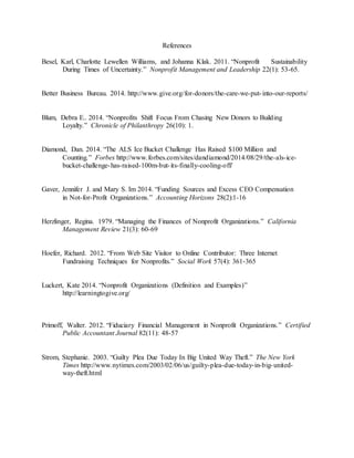 References
Besel, Karl, Charlotte Lewellen Williams, and Johanna Klak. 2011. “Nonprofit Sustainability
During Times of Uncertainty.” Nonprofit Management and Leadership 22(1): 53-65.
Better Business Bureau. 2014. http://www.give.org/for-donors/the-care-we-put-into-our-reports/
Blum, Debra E.. 2014. “Nonprofits Shift Focus From Chasing New Donors to Building
Loyalty.” Chronicle of Philanthropy 26(10): 1.
Diamond, Dan. 2014. “The ALS Ice Bucket Challenge Has Raised $100 Million and
Counting.” Forbes http://www.forbes.com/sites/dandiamond/2014/08/29/the-als-ice-
bucket-challenge-has-raised-100m-but-its-finally-cooling-off/
Gaver, Jennifer J. and Mary S. Im 2014. “Funding Sources and Excess CEO Compensation
in Not-for-Profit Organizations.” Accounting Horizons 28(2):1-16
Herzlinger, Regina. 1979. “Managing the Finances of Nonprofit Organizations.” California
Management Review 21(3): 60-69
Hoefer, Richard. 2012. “From Web Site Visitor to Online Contributor: Three Internet
Fundraising Techniques for Nonprofits.” Social Work 57(4): 361-365
Luckert, Kate 2014. “Nonprofit Organizations (Definition and Examples)”
http://learningtogive.org/
Primoff, Walter. 2012. “Fiduciary Financial Management in Nonprofit Organizations.” Certified
Public Accountant Journal 82(11): 48-57
Strom, Stephanie. 2003. “Guilty Plea Due Today In Big United Way Theft.” The New York
Times http://www.nytimes.com/2003/02/06/us/guilty-plea-due-today-in-big-united-
way-theft.html
 