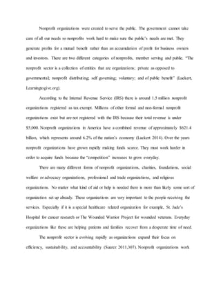 Nonprofit organizations were created to serve the public. The government cannot take
care of all our needs so nonprofits work hard to make sure the public’s needs are met. They
generate profits for a mutual benefit rather than an accumulation of profit for business owners
and investors. There are two different categories of nonprofits, member serving and public. “The
nonprofit sector is a collection of entities that are organizations; private as opposed to
governmental; nonprofit distributing; self governing; voluntary; and of public benefit” (Luckert,
Learningtogive.org).
According to the Internal Revenue Service (IRS) there is around 1.5 million nonprofit
organizations registered as tax exempt. Millions of other formal and non-formal nonprofit
organizations exist but are not registered with the IRS because their total revenue is under
$5,000. Nonprofit organizations in America have a combined revenue of approximately $621.4
billion, which represents around 6.2% of the nation’s economy (Luckert 2014). Over the years
nonprofit organizations have grown rapidly making funds scarce. They must work harder in
order to acquire funds because the “competition” increases to grow everyday.
There are many different forms of nonprofit organizations, charities, foundations, social
welfare or advocacy organizations, professional and trade organizations, and religious
organizations. No matter what kind of aid or help is needed there is more than likely some sort of
organization set up already. These organizations are very important to the people receiving the
services. Especially if it is a special healthcare related organization for example, St. Jude’s
Hospital for cancer research or The Wounded Warrior Project for wounded veterans. Everyday
organizations like these are helping patients and families recover from a desperate time of need.
The nonprofit sector is evolving rapidly as organizations expand their focus on
efficiency, sustainability, and accountability (Suarez 2011,307). Nonprofit organizations work
 