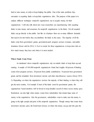 hard to raise money in order to keep helping the public. One of the main problems they
encounter is acquiring funds to keep their organization alive. The purpose of this paper is to
analyze different techniques nonprofit organizations use to acquire money for their
organizations. I will also talk about new ways researchers are experimenting with acquiring
funds to raise money and awareness for nonprofit organizations in the future. Not all acquired
funds can go directly to the public. Just like in a business there are so many different demands
that need to be met before they can distribute the funds to the cause. The majority of all the
funds come from government grants, government-paid program services revenues, and public
donations (Gaver and Im 2014, 1). So it is crucial for these organizations to keep close tabs on
how much money they have and where it is most needed.
Where Funds Come From
As mentioned above nonprofit organizations rely on outside funds to keep them up and
running. A sample of 105,400 nonprofit organizations found that roughly 60 percent of funding
comes from program services, 20 percent from public contributions 10 percent from government
grants and the remainder from investment income and other miscellaneous sources (Gaver 2014,
3). Depending on where the organization receives the majority of their funding is where they will
get the most scrutiny. For example if most of the funds come for government grants, the
organizations board members will be forced to keep detailed record of where excess money goes.
Restrictions are also high when money comes from stakeholders that donate large sums of
money to the organization. Like the government, stakeholders want to make sure the money is
going to the right people and parts of the nonprofit organization. Though money that comes from
investment incomes gives the board more leeway on where the money can go and who gets the
 
