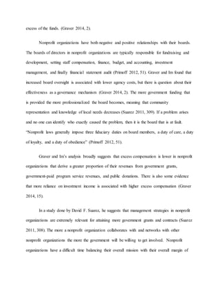 excess of the funds. (Graver 2014, 2).
Nonprofit organizations have both negative and positive relationships with their boards.
The boards of directors in nonprofit organizations are typically responsible for fundraising and
development, setting staff compensation, finance, budget, and accounting, investment
management, and finally financial statement audit (Primoff 2012, 51). Graver and Im found that
increased board oversight is associated with lower agency costs, but there is question about their
effectiveness as a governance mechanism (Graver 2014, 2). The more government funding that
is provided the more professionalized the board becomes, meaning that community
representation and knowledge of local needs decreases (Suarez 2011, 309). If a problem arises
and no one can identify who exactly caused the problem, then it is the board that is at fault.
“Nonprofit laws generally impose three fiduciary duties on board members, a duty of care, a duty
of loyalty, and a duty of obedience” (Primoff 2012, 51).
Graver and Im’s analysis broadly suggests that excess compensation is lower in nonprofit
organizations that derive a greater proportion of their revenues from government grants,
government-paid program service revenues, and public donations. There is also some evidence
that more reliance on investment income is associated with higher excess compensation (Graver
2014, 15).
In a study done by David F. Suarez, he suggests that management strategies in nonprofit
organizations are extremely relevant for attaining more government grants and contracts (Suarez
2011, 308). The more a nonprofit organization collaborates with and networks with other
nonprofit organizations the more the government will be willing to get involved. Nonprofit
organizations have a difficult time balancing their overall mission with their overall margin of
 