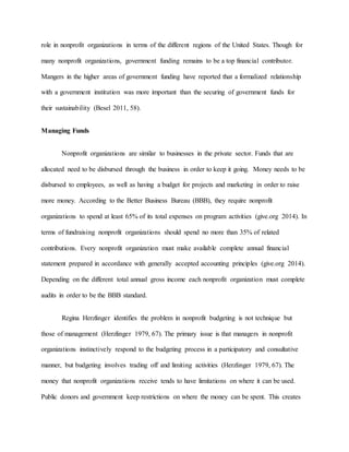 role in nonprofit organizations in terms of the different regions of the United States. Though for
many nonprofit organizations, government funding remains to be a top financial contributor.
Mangers in the higher areas of government funding have reported that a formalized relationship
with a government institution was more important than the securing of government funds for
their sustainability (Besel 2011, 58).
Managing Funds
Nonprofit organizations are similar to businesses in the private sector. Funds that are
allocated need to be disbursed through the business in order to keep it going. Money needs to be
disbursed to employees, as well as having a budget for projects and marketing in order to raise
more money. According to the Better Business Bureau (BBB), they require nonprofit
organizations to spend at least 65% of its total expenses on program activities (give.org 2014). In
terms of fundraising nonprofit organizations should spend no more than 35% of related
contributions. Every nonprofit organization must make available complete annual financial
statement prepared in accordance with generally accepted accounting principles (give.org 2014).
Depending on the different total annual gross income each nonprofit organization must complete
audits in order to be the BBB standard.
Regina Herzlinger identifies the problem in nonprofit budgeting is not technique but
those of management (Herzlinger 1979, 67). The primary issue is that managers in nonprofit
organizations instinctively respond to the budgeting process in a participatory and consultative
manner, but budgeting involves trading off and limiting activities (Herzlinger 1979, 67). The
money that nonprofit organizations receive tends to have limitations on where it can be used.
Public donors and government keep restrictions on where the money can be spent. This creates
 