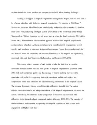another obstacle for board member and managers to deal with when planning the budget.
Auditing is a big part of nonprofit organization management. In past years we have seen a
lot of abuse take place with funds in a nonprofit organization. For example in 2003 Brian P.
Morley and Jacquelyn Allen-MacGregor pleaded guilty embezzling checks totaling $1.9 million
from United Way in Lansing, Michigan (Strom 2003). Prior to this occurrence former United
Way president, William Aramony, served seven years in prison for fraud worth over $1.2 million
Strom 2003). Not to mention other numerous pyramid scams within nonprofit organizations
costing millions of dollars. All these past abuses have caused nonprofit organizations to meet
specific audit standards to make sure it does not happen again. “Apart from organizational size
and financial stress, the complexity and resource-dependency of the nonprofit are significantly
associated with audit fees” (Vermeer, Raghunandan, and Forgione 2009, 290).
When using a direct measure of audit quality, results find that there is a positive
association between auditor size and audit quality in nonprofit organizations (Vermeer 2009,
290). Both audit committee quality and the presence of internal auditing show a positive
association with audit fees, suggesting that audit committees and internal auditors are
complements rather than substitutes for other monitoring mechanisms in the nonprofit sector.
The resource dependency theory is used to explain differences in audit fees. The various
different needs of resources are a large determinant of the nonprofit organizations decisions and
actions. Specifically the difference in the composition of resources are associated with
differences in the demands placed on external auditors (Vermeer 2009, 291). The majority of
outside resources and donations accepted by the nonprofit organization lead to more audit
engagement and higher audit fees.
 