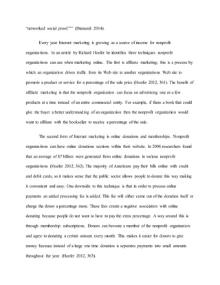 “networked social proof.”’” (Diamond 2014).
Every year Internet marketing is growing as a source of income for nonprofit
organizations. In an article by Richard Hoefer he identifies three techniques nonprofit
organizations can use when marketing online. The first is affiliate marketing; this is a process by
which an organization drives traffic from its Web site to another organizations Web site to
promote a product or service for a percentage of the sale price (Hoefer 2012, 361). The benefit of
affiliate marketing is that the nonprofit organization can focus on advertising one or a few
products at a time instead of an entire commercial entity. For example, if there a book that could
give the buyer a better understanding of an organization then the nonprofit organization would
want to affiliate with the bookseller to receive a percentage of the sale.
The second form of Internet marketing is online donations and memberships. Nonprofit
organizations can have online donations sections within their website. In 2008 researchers found
that an average of $7 billion were generated from online donations in various nonprofit
organizations (Hoefer 2012, 362). The majority of Americans pay their bills online with credit
and debit cards, so it makes sense that the public sector allows people to donate this way making
it convenient and easy. One downside to this technique is that in order to process online
payments an added processing fee is added. This fee will either come out of the donation itself or
charge the donor a percentage more. These fees create a negative association with online
donating because people do not want to have to pay the extra percentage. A way around this is
through membership subscriptions. Donors can become a member of the nonprofit organization
and agree to donating a certain amount every month. This makes it easier for donors to give
money because instead of a large one time donation is separates payments into small amounts
throughout the year. (Hoefer 2012, 363).
 