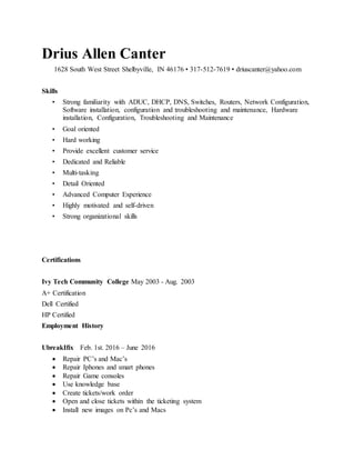 Drius Allen Canter
1628 South West Street Shelbyville, IN 46176 • 317-512-7619 • driuscanter@yahoo.com
Skills
• Strong familiarity with ADUC, DHCP, DNS, Switches, Routers, Network Configuration,
Software installation, configuration and troubleshooting and maintenance, Hardware
installation, Configuration, Troubleshooting and Maintenance
• Goal oriented
• Hard working
• Provide excellent customer service
• Dedicated and Reliable
• Multi-tasking
• Detail Oriented
• Advanced Computer Experience
• Highly motivated and self-driven
• Strong organizational skills
Certifications
Ivy Tech Community College May 2003 - Aug. 2003
A+ Certification
Dell Certified
HP Certified
Employment History
UbreakIfix Feb. 1st. 2016 – June 2016
 Repair PC’s and Mac’s
 Repair Iphones and smart phones
 Repair Game consoles
 Use knowledge base
 Create tickets/work order
 Open and close tickets within the ticketing system
 Install new images on Pc’s and Macs
 