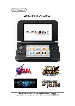 LES FANS ONT LA PAROLE !




    Nintendo France lance un concours permettant à ses fans
de s’exprimer autour de leurs jeux préférés sur Nintendo 3DS XL !
 