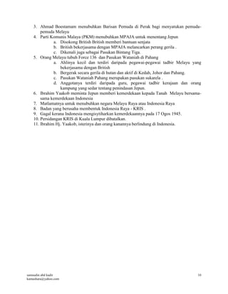 samsudin abd kadir
kamashara@yahoo.com
10
3. Ahmad Boestamam menubuhkan Barisan Pemuda di Perak bagi menyatukan pemuda-
pemuda Melayu
4. Parti Komunis Malaya (PKM) menubuhkan MPAJA untuk menentang Jepun
a. Disokong British British memberi bantuan senjata
b. British bekerjasama dengan MPAJA melancarkan perang gerila .
c. Dikenali juga sebagai Pasukan Bintang Tiga.
5. Orang Melayu tubuh Force 136 dan Pasukan Wataniah di Pahang
a. Ahlinya kecil dan terdiri daripada pegawai-pegawai tadbir Melayu yang
bekerjasama dengan British
b. Bergerak secara gerila di hutan dan aktif di Kedah, Johor dan Pahang.
c. Pasukan Wataniah Pahang merupakan pasukan sukarela .
d. Anggotanya terdiri daripada guru, pegawai tadbir kerajaan dan orang
kampung yang sedar tentang penindasan Jepun.
6. Ibrahim Yaakob meminta Jepun memberi kemerdekaan kepada Tanah Melayu bersama-
sama kemerdekaan Indonesia
7. Matlamatnya untuk menubuhkan negara Melayu Raya atau Indonesia Raya
8. Badan yang berusaha membentuk Indonesia Raya - KRIS .
9. Gagal kerana Indonesia mengisytiharkan kemerdekaannya pada 17 Ogos 1945.
10. Persidangan KRIS di Kuala Lumpur dibatalkan.
11. Ibrahim Hj. Yaakob, isterinya dan orang kanannya berlindung di Indonesia.
 