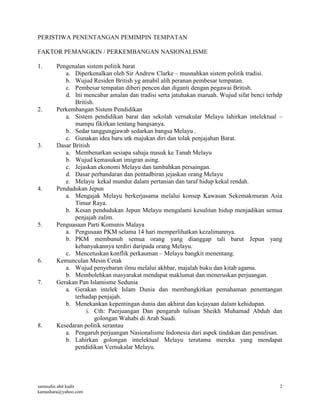 samsudin abd kadir
kamashara@yahoo.com
2
PERISTIWA PENENTANGAN PEMIMPIN TEMPATAN
FAKTOR PEMANGKIN / PERKEMBANGAN NASIONALISME
1. Pengenalan sistem politik barat
a. Diperkenalkan oleh Sir Andrew Clarke – musnahkan sistem politik tradisi.
b. Wujud Residen British yg amabil alih peranan pembesar tempatan.
c. Pembesar tempatan diberi pencen dan diganti dengan pegawai British.
d. Ini mencabar amalan dan tradisi serta jatuhakan maruah. Wujud sifat benci terhdp
British.
2. Perkembangan Sistem Pendidikan
a. Sistem pendidikan barat dan sekolah vernakular Melayu lahirkan intelektual –
mampu fikirkan tentang bangsanya.
b. Sedar tanggungjawab sedarkan bangsa Melayu .
c. Gunakan idea baru utk majukan diri dan tolak penjajahan Barat.
3. Dasar British
a. Membenarkan sesiapa sahaja masuk ke Tanah Melayu
b. Wujud kemasukan imigran asing.
c. Jejaskan ekonomi Melayu dan tambahkan persaingan.
d. Dasar perbandaran dan pentadbiran jejaskan orang Melayu
e. Melayu kekal mundur dalam pertanian dan taraf hidup kekal rendah.
4. Pendudukan Jepun
a. Mengajak Melayu berkerjasama melalui konsep Kawasan Sekemakmuran Asia
Timur Raya.
b. Kesan pendudukan Jepun Melayu mengalami kesulitan hidup menjadikan semua
penjajah zalim.
5. Penguasaan Parti Komunis Malaya
a. Pengusaan PKM selama 14 hari memperlihatkan kezalimannya.
b. PKM membunuh semua orang yang dianggap tali barut Jepun yang
kebanyakannya terdiri daripada orang Melayu.
c. Mencetuskan konflik perkauman – Melayu bangkit menentang.
6. Kemunculan Mesin Cetak
a. Wujud penyebaran ilmu melalui akhbar, majalah buku dan kitab agama.
b. Membolehkan masyarakat mendapat maklumat dan meneruskan perjuangan.
7. Gerakan Pan Islamisme Sedunia
a. Gerakan intelek Islam Dunia dan membangkitkan pemahaman penentangan
terhadap penjajah.
b. Menekankan kepentingan dunia dan akhirat dan kejayaan dalam kehidupan.
i. Cth: Paerjuangan Dan pengaruh tulisan Sheikh Muhamad Abduh dan
golongan Wahabi di Arab Saudi.
8. Kesedaran politik serantau
a. Pengaruh perjuangan Nasionalisme Indonesia dari aspek tindakan dan penulisan.
b. Lahirkan golongan intelektual Melayu terutama mereka yang mendapat
pendidikan Vernukalar Melayu.
 