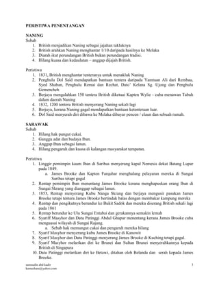 samsudin abd kadir
kamashara@yahoo.com
3
PERISTIWA PENENTANGAN
NANING
Sebab
1. British menjadikan Naning sebagai jajahan takluknya
2. British arahkan Naning menghantar 1/10 daripada hasilnya ke Melaka
3. Diarah ikut perundangan British bukan perundangan tradisi.
4. Hilang kuasa dan kedaulatan – anggap dijajah British.
Peristiwa
1. 1831, British menghantar tenteranya untuk menakluk Naning
2. Penghulu Dol Said mendapatkan bantuan tentera daripada Yamtuan Ali dari Rembau,
Syed Shaban, Penghulu Remai dan Rechat, Dato’ Kelana Sg. Ujong dan Penghulu
Gemencheh
3. Berjaya mengalahkan 150 tentera British diketuai Kapten Wylie - cuba menawan Tabuh
dalam daerah Naning
4. 1832, 1200 tentera British menyerang Naning sekali lagi
5. Berjaya, kerana Naning gagal mendapatkan bantuan ketenteraan luar.
6. Dol Said menyerah diri dibawa ke Melaka dibayar pencen / elaun dan sebuah rumah.
SARAWAK
Sebab
1. Hilang hak pungut cukai.
2. Ganggu adat dan budaya Iban.
3. Anggap Iban sebagai lanun.
4. Hilang pengaruh dan kuasa di kalangan masyarakat tempatan.
Peristiwa
1. Linggir pemimpin kaum Iban di Saribas menyerang kapal Nemesis dekat Batang Lupar
pada 1849.
a. James Brooke dan Kapten Farquhar menghalang pelayaran mereka di Sungai
Saribas tetapi gagal
2. Rentap pemimpin Iban menentang James Brooke kerana menghapuskan orang Iban di
Sungai Skrang yang dianggap sebagai lanun.
3. 1853, Rentap menyerang Kubu Nanga Skrang dan berjaya mengusir pasukan James
Brooke tetapi tentera James Brooke bertindak balas dengan membakar kampung mereka
4. Rentap dan pengikutnya berundur ke Bukit Sadok dan mereka diserang British sekali lagi
pada 1861
5. Rentap berundur ke Ulu Sungai Entabai dan gerakannya semakin lemah
6. Syariff Masyhor dan Datu Patinggi Abdul Ghapur menentang kerana James Brooke cuba
menguasai wilayah di Sungai Rajang.
a. Sebab hak memungut cukai dan pengaruh mereka hilang
7. Syarif Masyhor menyerang kubu James Brooke di Kanowit
8. Syarif Masyhor dan Datu Patinggi menyerang James Brooke di Kuching tetapi gagal.
9. Syarif Masyhor melarikan diri ke Brunei dan Sultan Brunei menyerahkannya kepada
British di Singapura
10. Datu Patinggi melarikan diri ke Betawi, ditahan oleh Belanda dan serah kepada James
Brooke.
 