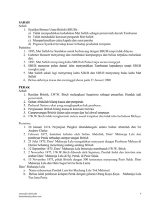 samsudin abd kadir
kamashara@yahoo.com
4
SABAH
Sebab
1. Syarikat Borneo Utara British (SBUB) :
a) Tidak mempedulikan kedudukan Mat Salleh sebagai pemerintah daerah Tambunan
b) Telah menduduki kawasan pengaruh Mat Salleh
c) Memperkenalkan cukai kepala dan surat perahu
d) Pegawai Syarikat bersikap kasar terhadap penduduk tempatan
Peristiwa
1. 1895, Mat Salleh ke Sandakan untuk berbincang dengan SBUB tetapi tidak dilayan.
2. Gabenor Beauort menyerang dan membakar kampungnya dan beliau terpaksa melarikan
diri.
3. 1897, Mat Salleh menyerang kubu SBUB di Pulau Gaya secara mengejut.
4. SBUB menawar pelan damai iaitu menyerahkan Tambunan kepadanya tetapi SBUB
mungkir janji
5. Mat Salleh sekali lagi menyerang kubu SBUB dan SBUB menyerang balas kubu Mat
Salleh
6. Beliau akhirnya tewas dan meninggal dunia pada 31 Januari 1900.
PERAK
Sebab
1. Residen British, J.W.W. Birch melangkaui fungsinya sebagai penasihat. Hendak jadi
pemerintah.
2. Sultan Abdullah hilang kuasa dan pengaruh.
3. Perkenal Sistem cukai yang menghapuskan hak pembesar.
4. Penguasaan British hilang kuasa di kawasan mereka
5. Campurtangan British dalam adat resam dan hal ehwal tempatan
6. J.W.W.Birch tidak menghormati sistem sosial tempatan dan tidak tahu berbahasa Melayu
Peristiwa
1. 20 Januari 1874, Perjanjian Pangkor ditandatangani antara Sultan Abdullah dan Sir
Andrew Clarke
2. Februari 1875, bantahan terbuka oleh Sultan Abdullah, Dato’ Maharaja Lela dan
pembesar Perak terhadap campur tangan British
3. 21 Julai 1875, Dato’ Maharaja Lela mengadakan mesyuarat dengan Pembesar Melayu di
Durian Sebatang menentang undang-undang British
4. 12 September 1875, Dato’ Maharaja Lela bersetuju membunuh J.W.W. Birch.
5. 2 November 1875, J.W.W.Birch dibunuh oleh Seputum, Pandak Indut dan lain-lain atas
arahan Dato’ Maharaja Lela di Sg. Perak, di Pasir Salak.
6. 13 November 1875, pihak British dengan 500 tenteranya menyerang Pasir Salak. Dato
Maharaja Lela dan Dato Sagor lari ke Kota Lama
Dato’ Maharaja Lela
a. Nama sebenarnya Pandak Lam bin Machang Lela Tok Mahmud.
b. Beliau ialah pembesar kelapan Perak dengan gelaran Orang Kaya-Kaya Maharaja Lela
Tun Jana Putra.
 