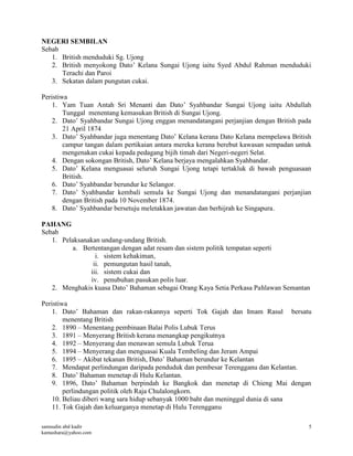 samsudin abd kadir
kamashara@yahoo.com
5
NEGERI SEMBILAN
Sebab
1. British menduduki Sg. Ujong
2. British menyokong Dato’ Kelana Sungai Ujong iaitu Syed Abdul Rahman menduduki
Terachi dan Paroi
3. Sekatan dalam pungutan cukai.
Peristiwa
1. Yam Tuan Antah Sri Menanti dan Dato’ Syahbandar Sungai Ujong iaitu Abdullah
Tunggal menentang kemasukan British di Sungai Ujong.
2. Dato’ Syahbandar Sungai Ujong enggan menandatangani perjanjian dengan British pada
21 April 1874
3. Dato’ Syahbandar juga menentang Dato’ Kelana kerana Dato Kelana mempelawa British
campur tangan dalam pertikaian antara mereka kerana berebut kawasan sempadan untuk
mengenakan cukai kepada pedagang bijih timah dari Negeri-negeri Selat.
4. Dengan sokongan British, Dato’ Kelana berjaya mengalahkan Syahbandar.
5. Dato’ Kelana menguasai seluruh Sungai Ujong tetapi tertakluk di bawah penguasaan
British.
6. Dato’ Syahbandar berundur ke Selangor.
7. Dato’ Syahbandar kembali semula ke Sungai Ujong dan menandatangani perjanjian
dengan British pada 10 November 1874.
8. Dato’ Syahbandar bersetuju meletakkan jawatan dan berhijrah ke Singapura.
PAHANG
Sebab
1. Pelaksanakan undang-undang British.
a. Bertentangan dengan adat resam dan sistem politik tempatan seperti
i. sistem kehakiman,
ii. pemungutan hasil tanah,
iii. sistem cukai dan
iv. penubuhan pasukan polis luar.
2. Menghakis kuasa Dato’ Bahaman sebagai Orang Kaya Setia Perkasa Pahlawan Semantan
Peristiwa
1. Dato’ Bahaman dan rakan-rakannya seperti Tok Gajah dan Imam Rasul bersatu
menentang British
2. 1890 – Menentang pembinaan Balai Polis Lubuk Terus
3. 1891 – Menyerang British kerana menangkap pengikutnya
4. 1892 – Menyerang dan menawan semula Lubuk Terua
5. 1894 – Menyerang dan menguasai Kuala Tembeling dan Jeram Ampai
6. 1895 – Akibat tekanan British, Dato’ Bahaman berundur ke Kelantan
7. Mendapat perlindungan daripada penduduk dan pembesar Terengganu dan Kelantan.
8. Dato’ Bahaman menetap di Hulu Kelantan.
9. 1896, Dato’ Bahaman berpindah ke Bangkok dan menetap di Chieng Mai dengan
perlindungan politik oleh Raja Chulalongkorn.
10. Beliau diberi wang sara hidup sebanyak 1000 baht dan meninggal dunia di sana
11. Tok Gajah dan keluarganya menetap di Hulu Terengganu
 