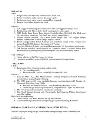samsudin abd kadir
kamashara@yahoo.com
6
KELANTAN
Sebab
1. Pengenalan Sistem Penasihat British di Pasir Puteh 1910.
2. Sistem cukai baru - cukai tanaman dan cukai kepala
3. Pembayaran cukai waktu pejabat menyusahkan penduduk.
4. Bayaran cukai dalam bentuk wang tunai.
Peristiwa
1. Tok Janggut membantah pelaksanaan sistem cukai dan enggan membayar cukai.
2. Bantahannya tidak dilayan. Polis diarah menangkapnya tetapi gagal.
3. 1915, Engku Besar Jeram, Tuan Ahmad, Penghulu Adam, Haji Said, Che Ishak serta
rakyat tempatan menyerang Pasir Puteh serta berjaya mendudukinya.
4. Sebuah kerajaan dibentuk, Engku Besar Jeram sebagai Raja, Tok Janggut sebagai
Perdana Menteri dan Che Ishak sebagai Pegawai Daerah.
5. British memperalatkan Sultan Kelantan dan membawa masuk tentera Negeri Selat
dengan Kapal H.M.S. Cadmus dan mendarat di Tumpat.
6. Serangan dilakukan di Saring - melumpuhkan perjuangan Tok Janggut dan pengikutnya.
7. Tok Janggut terkorban dalam serangan itu. Mayatnya diarak ke seluruh bandar Kota
Bharu sebelum digantung sebagai amaran kepada yang berani menentang British.
TOK JANGGUT
1. Nama sebenarnya Haji Mat Hassan bin Munas
2. Mendapat pendidikan agama di Makkah dan mahir dalam ilmu persilatan
TRENGGANU
Sebab
1. Pengenalan sistem cukai dan undang-undang tanah.
a. Pas penerokaan tanah.
b. Tanah hak milik kerajaan – tidak boleh teroka sesuka hati.
Peristiwa
1. Julai dan Ogos 1922, Haji Abdul Rahman Limbong mengetuai penduduk Kampung
membersihkan tanah di Kuala Telemong.
2. Mei 1925, kira-kira 300 orang penduduk kampung membuka tanah milik Tengku Nik
Maimunah ibni Sultan Zainal Abidin 111
a. Tanah itu meliputi kawasan dari Lubuk Batu hingga Kampung Pelam
b. British berjaya menyurai penerokaan itu, dengan bantuanTengku Nik Maimunah
3. Mei 1928, Penduduk melancarkan penentangan bersenjata.
4. Haji Abdul Rahman diserang oleh 50 orang polis dari Singapura. Ditahan dan dibuang
negeri ke Makkah
Haji Abd. Rahman Limbong
a. Nama sebenar Haji Abdul Rahman bin haji Abdul Hamid
b. Gelaran Limbong kerana beliau sering mengajar agama di Limbong, Kemaman
GERAKAN ISLAH DALAM MENINGKATKAN MINDA BANGSA.
Maksud: Perjuangan orang Melayu untuk membetulkan pandangan mereka terhadap Islam.
 