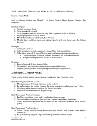 samsudin abd kadir
kamashara@yahoo.com
7
Tokoh: Sheikh Tahir Jalaluddin, Syed Sheikh Al Hadi, Dr, Burhanudin Al Helmy.
Gelaran : Kaum Muda
Alat penyebaran: Akhbar dan Majalah – al Imam, Neraca, Idaran Zaman, Saudara, dan
Pengasuh.
Idea Perjuangan :
1. Tentang kemajuan dunia.
2. Sikap mengkritik penjajah
3. Sikap mengkritk raja dan pembesar yang tidak berperanan majukan Melayu.
4. Perjuangan pendidikan untuk wanita.
5. Mendirikan madrasah - al-Idrisiah, Ihya Assyarif
6. Memberikan pendidikan dunia dan akhirat seperti fardu ain, ilmu hisab dan bahasa
Inggeris.
Halangan:
1. Tentangan kaum Tua.
2. Telah kuasai masyarakat dengan menyatakan Islam itu tentang akhirat.
3. Tidak dapat bergerak di Negeri Melayu bersekutu kerana halangan perundangan.
a. Cth Perundangan: Halangan daripada berdakwah dan sampaikan ceramah.
b. Mengharamkan penerbitan risalah, akhbar dan buku.
Kejayaan:
1. Berjaya bergerak di Negeri negeri Selat.
2. Menubuhkan madrasah untuk jalankan sistem pendidikan Islam.
3. Juga beri peluang kepada pelajar perempuan mendapatkan pendidikan.
AKHBAR MAJALAH DAN NOVEL
Tokoh penulis: Zainal Abidin Ahmad( Zaaba), Abd Rahim Kaji, Dato Onn Jaafar.
Idea / Sumbangan penulisan Akhbar:
1. Mengkritik dasar British yg menenkan orang Melayu.
2. Persoalan tentang isu politik, ekonomi dan sosial seperti isu pendidikan.sekitar 1930an.
3. Membangkit kesedaran memajukan diri dan bersatu padu
4. Menyedarkan dan memajukan bangsa Melayu
Idea / Sumbangan Penulisan Majalah:
1. Berfokus memajukan orang Melayu melalui puisi dan rencana.
2. Menyentuh kemajuan bangsa dalam politik, ekonomi, pendidikan, dan bahasa.
3. Antara majalah terkenal ialah majalah Guru (1924), Pengasuh (1918) dan Bulan Melayu
(1930)
Idea / Sumbangan Penulisan Novel:
1) Tahun 1930-an, mesej semangat kebangsaan patut dimiliki oleh generasi muda Melayu
ditekankan
2) Sikap menentang penjajah sangat dituntut bagi membela maruah bangsa
 