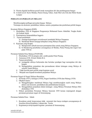 samsudin abd kadir
kamashara@yahoo.com
8
3) Wanita digalak berfikiran positif untuk memajukan diri dan pembangunan bangsa
4) Contoh novel: Keris Melaka, Putera Gnung Tahan, Anak Mat Lela Gila dan Melor Kuala
Lumpur
PERSATUAN-PERSATUAN MELAYU
Membincangkan pelbagai persoalan bangsa Melayu
Tertumpu isu ekonomi, pendidikan, bahasa, sastera, perpaduan dan pembelaan politik bangsa
Kesatuan Melayu Singapura (KMS)
1. Ditubuhkan 1926 di Singapura Pengasasnya Mohamad Eunos Abdullah, Tengku Kadir
Ali Embok Suloh
2. Pemimpinnya berpendidikan Inggeris
3. Tujuan penubuhan:
a) menjaga kepentingan sosioekonomi penduduk Melayu Singapura
b) Mendesak Bitish menjaga kebajikan orang Melayu Singapura
4. Kejayaan yang dicapai:
a) Memperoleh sebuah kawasan petempatan khas untuk orang Melayu Singapura
b) b) Mendorong penubuhan cawangannya di Melaka, Pulau Pinang dan negeri lain
pada 1930-an
Persatuan Sahabat Pena Malaya (PASPAM)
1. Ditubuhkan 1934 di pimpin oleh cerdik pandai Pulai Pinang.
2. Antaranya S.M. ZAinal Abidin B.A.
3. Tujuan penubuhan:
a) menggalak ahlinya berkenalan dan bertukar pendapat bagi memajukan diri dan
bangsa
b) Menggalakkan perpaduan dan persaudaraan dalam kalangan orang Melayu di
seluruh Tanah Melayu
4. Tidak bersifat parti politik tetapi kegiatan sosial
5. Menjadi asas kepada kesedaran perpaduan Melayu
Persatuan Negeri di Negeri Melayu Bersekutu
1. Di Perak (1937), Selangor (1938), Negeri Sembilan (1938) dan Pahang (1938)
2. Objektif utama :
a) Menggabungkan intelektual Melayu bagi membincangkan nasib orang Melayu
dalam soal ekonomi, pendidikan dan perkhidmatan kerajaan.
b) Menggalakkan perpaduan dalam kalangan orang Melayu Persatuan Melayu Miri
ditubuhkan 1936
3. Diikuti pertubuhan Persatuan Melayu Sarawak 1939 kerana terpengaruh dengan
persatuan-persatuan negeri di Semenanjung
Persatuan Sahabat Pena – Sabah
1. Kesedaran untuk berpersatuan tidak menonjol dan hanya terdapat cawangnannya di
Jesselton (Kota Kinabalu), Labuan dan Tawau
2. Kegiatannya mirip kepada kegiatan persatuan di Semenanjung.
 