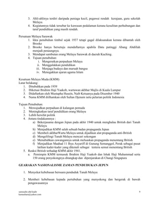 samsudin abd kadir
kamashara@yahoo.com
9
3. Ahli-ahlinya terdiri daripada peniaga kecil, pegawai rendah kerajaan, guru sekolah
Melayu.
4. Kegiatannya tidak tersebar ke kawasan pedalaman kerana kesulitan perhubungan dan
taraf pendidikan yang masih rendah.
Persatuan Melayu Sarawak
1. Idea penubuhan timbul sejak 1937 tetapi gagal dilaksanakan kerana dibantah oleh
Brooke
2. Brooke hanya bersetuju mendaftarnya apabila Datu patinggi Abang Abdillah
menjadi penaungnya.
3. Mendapat sambutan orang Melayu Sarawak di daerah Kuching.
4. Tujuan penubuhan:
i. Mengeratkan perpaduan Melayu
ii. Menggalakkan pendidikan
iii. Menjaga budaya dan maruah bangsa
iv. Menegakkan ajaran agama Islam
Kesatuan Melayu Muda (KMM)
Latar belakang:
1. Ditubuhkan pada 1939
2. Diketuai Ibrahim Haji Yaakob, wartawan akhbar Majlis di Kuala Lumpur
3. Didaftarkan oleh Mustapha Husein, Naib Ketuanya pada Disember 1940
4. Nama KMM diilhamkan oleh Sultan Djenain iaitu pelarian politik Indonesia
Tujuan Penubuhan:
1. Mewujudkan perpaduan di kalangan pemuda
2. Meningkatkan taraf pendidikan orang Melayu
3. Lebih bersifat politik
4. Antara tindakannnya :
a) Bekerjasama dengan Jepun pada akhir 1940 untuk menghalau British dari Tanah
Melayu
b) Menjadikan KMM salah sebuah badan propaganda Jepun
c) Membeli akhbarWarta Melayu untuk dijadikan alat propaganda anti-British
d) Mengelilingi Tanah Melayu mencari sokongan
e) Menubuhkan cawangannya untuk meluaskan propaganda menentang British
f) Menjadikan Maahad 11 Ihya Asyariff di Gunung Semanggol, Perak sebagai pusat
latihan kader-kader yang dikenali sebagai tentera semut menentang British
5. Reaksi British terhadap KMM akhir 1941.
a. Pemimpin KMM termasuk Ibrahim Haji Yaakob dan Ishak Haji Muhammad serta
150 orang penyokongnya ditangkap dan dipenjarakan di Changi Singapura
GEARAKAN NASIONALISME ZAMAN PENDUDUKAN JEPUN
1. Menyekat kebebasan bersuara penduduk Tanah Melayu
2. Memberi kebebasan kepada pertubuhan yang menyokong dan bergerak di bawah
pengawasannya
 