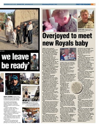 Overjoyed to meet
new Royals babyTHIS is the moment
Sergeant Andy Evans met
his new baby daughter
Eva-Lily for the first time.
The Tilehurst man had to
wait six weeks for his R&R
(two-week rest and
recuperation break), but
when it finally came he
wasted no time in getting her
into a Reading FC shirt.
Sgt Evans’ job is like the AA
with guns. The 29-year-old,
with the Royal Electrical and
Mechanical Engineers
(REME), is a platoon sergeant
for the recovery platoon of 6
Close Support Battalion
based in Tidworth, Wiltshire.
In Afghanistan they are
part of Theatre Equipment
Support Group based at
Camp Bastion.
The former Denefield
School pupil said: “If
anything breaks down, gets
an IED strike, we can supply
the recovery cover for it,”
Sgt Evans, who has been in
REME for 11 years, and his
team have to act fast with the
potential threat of being a
sitting duck to insurgents
both for the soldiers who
break down and the recovery
team who have to come and
help get them moving.
“We have a very short time
out on the ground to make an
assessment,” he said.
He said if they can’t fix it
there and then or haven’t got
the spares they just have to
tow it to the next location
where a mechanic will have a
look.
He had just returned from a
five-day trip when I met him
where his team had to deal
with vehicles which had hit
an IED, one with a brakes
problem and picking up
vehicles which had already
broken down in the Forward
Operating Bases (FOB) to get
back into Camp Bastion for
repair.
“If vehicles break down,
you can’t choose where
where they break down. We
have to keep calm and get the
job done as quickly as we
can. There can be a knock-on
effect on the timings they
proud dad: Sergeant Andy
Evans on duty in Afghanistan and
with baby Eva-Lily
19FIRST FOR READINGAdvertising (0118) 921 7700WEDNESDAY JULY 31 2013 l READING POST l getreading.co.uk
n we leave
be ready’
downtime: Winding down in the
gym and the NAAFI at Camp Bastion
 Pictures: Corporal Si Longworth RLC (Phot)
 Email: SimonLongworth@mediaops.army.mod.uk
highly trained: Soldiers of the
Afghan National Army will soon be left
in charge and, above right, soldiers
conduct joint planning with the ANA
[soldiers they are helping]
have got [and] the air cover.
Forty minutes is a quick
recovery for us.”
He continued: “When I’m
driving with 50 vehicles,
spacing is like on a
motorway. There could be
6km from the back to the
front vehicle.”
If an IED strike happens, at
say, 3km, communication is
key as Sgt Evans has to move
up the convoy to get to the
incident. And again, it’s a
security issue as perhaps an
alternative route will
have to be
considered with
the IED threat.
It’s Sgt Evans’
second tour of
Afghanistan, first
deploying in
2009. He has also
served two tours
in Iraq and one in
Bosnia.
He said his first tour of
Afghanistan was completely
different to this one as quite
often before he’d find himself
further forward that the
infantry, “like a shield”.
With the drawdown, Sgt
Evans’ job will also involve
recovering vehicles which
have been serving FOBs for
years.
“There have been vehicles
that have been in these FOBs
for over 10 years. Things will
need craning out, things
growing weeds. We’ll do it a
week at a time.”
And like other regiments in
the British Army, REME is
also helping to train up
Afghan counterparts.
The battalion’s adjutant
Captain Sophie Tasker said:
“The Afghan vehicle
mechanics are fantastic. You
go into an ANA or ANP
garage and maybe they don’t
have the same number of
tools but they are very
inventive.
“Our guys go in as an
advisory role.”
Of this tour Sgt Evans said:
“It’s exciting, a bit of a
challenge, good for the young
lads. To be part of the
handover to the Afghan
forces, they should be able to
take something away and
have a massive part in the
future of this campaign.”
And if the Denefield School
pupil could see the man Sgt
Evans is now?
“I think he will be surprised
how well he has done and
how quickly. Even the
teachers knew in Year 10
what I was going to do
because I would talk about it
all the time.”
He joked: “I have two
brothers, one is older, one is
younger so there was
already a stretcher
party in the family.”
Sgt Evans also
remembers his
grandmother
buying old
uniforms from
jumble sales when
he was younger so he
could play make-believe
with his siblings. One of
them would be the officer,
one the NCO and the other
“the stupid private”, he
laughs.
Now, older brother Robert,
32, is a lecturer, a doctor of
chemistry at Oxford, while
younger sibling Tom, 27, is a
sous chef at London Street
Brasserie in Reading town
centre.
But it’s not only the Afghans
Sgt Evans, who likes a tipple
at Tilehurst’s Victoria pub,
has a bit of advice for.
“I’m a massive Reading fan.
We’re looking out for signings
at the moment,” he said.
“They should try and sign
up Wayne Rooney. We just
need a decent striker at the
moment and inventive
midfield player.”
Join
Sgt Evans on
a tour round of
one of his recovery
vehicles by visiting
www.getreading.
co.uk and clicking
on the video
link.
han locals
the battalion photographer,
chronicling life for the Rifles
soldiers on patrol, in forward
operating bases as well as group
pictures. .
“I look at subject matter,
aesthetic, concept. Not really a
message, just is it good
aesthetically,” he explained.
Rfn Carter is a snapper on Civvy
Street working for advertising
company Tapestry.
The Esher man, based at 7 Rifles’
unit in Mayfair, London, has been
in the TA for three years and it is
his first tour.
“The best bit is going out on
operations, advising the ANA,
getting out on the ground,” he said.
 