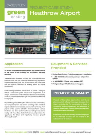 PROJECT CASE STUDY:
Heathrow Airport
Application
An airport provides real challenges for any contractor due
to the nature of the building and its safety & security
demands.
Therefore when the health focused fast food operator Leon
looked to open their new Heathrow restaurant they required an
experienced construction and technical team that could deal
with the specific demands of working within an airport
environment.
Lead catering contractor Vision relied on Green Cooling to
deliver a cold room system which would be provided on a
design, specification and installation basis but importantly
would be completed within the tight time constraints of the fast
track project.
Project Manager Scott Pilkington of Green Cooling commented,
“Our project engineers are used to operating within sites that
require real adherence to safety procedures”, continuing, “our
project control systems reflect the demands of sites such as
Heathrow and these systems allow our site procedures to
overlap with those of our client which consequently reduces the
opportunity for delays and importantly increases project
efficiency & safety”.
Equipment & Services
Provided
• Design, Specification, Project management & Installation
• 1 x GC-NEXGEN water cooled packaged refrigeration
system
• 1x GC NEXGEN PIR cold room package (MT)
• Dual glazed argon filled feature viewing glass
PROJECT SUMMARY
Projects of this nature require close control and
planning which reflects the unique demands of an
airport or similar site. The combination of design to
completion project management and adherence to
systems allows Green Cooling to approach a project
of this nature with confidence.
Experience and technical ability enabled this project
to be delivered on time and on budget to the
satisfaction of all involved.
Image courtesy of markhillary
CASE STUDY
For more information call: 01253 685145 email: sales@greencooling.co.uk visit: www.greencooling.co.uk
 