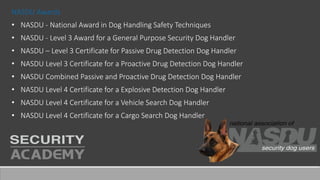 NASDU Awards
• NASDU - National Award in Dog Handling Safety Techniques
• NASDU - Level 3 Award for a General Purpose Security Dog Handler
• NASDU – Level 3 Certificate for Passive Drug Detection Dog Handler
• NASDU Level 3 Certificate for a Proactive Drug Detection Dog Handler
• NASDU Combined Passive and Proactive Drug Detection Dog Handler
• NASDU Level 4 Certificate for a Explosive Detection Dog Handler
• NASDU Level 4 Certificate for a Vehicle Search Dog Handler
• NASDU Level 4 Certificate for a Cargo Search Dog Handler
 