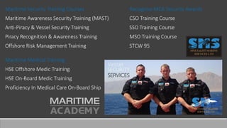 Maritime Security Training Courses
Maritime Awareness Security Training (MAST)
Anti-Piracy & Vessel Security Training
Piracy Recognition & Awareness Training
Offshore Risk Management Training
Maritime Medical Training
HSE Offshore Medic Training
HSE On-Board Medic Training
Proficiency In Medical Care On-Board Ship
Recognise MCA Security Awards
CSO Training Course
SSO Training Course
MSO Training Course
STCW 95
 