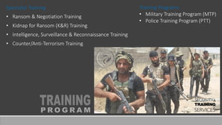 Specialist Training
• Ransom & Negotiation Training
• Kidnap for Ransom (K&R) Training
• Intelligence, Surveillance & Reconnaissance Training
• Counter/Anti-Terrorism Training
Training Programs
• Military Training Program (MTP)
• Police Training Program (PTT)
 