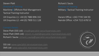 Steven Platt
Director of Training
Maritime&Offshore Risk Management
Tactical Training Instructor
Richard J Sauta
Director of Training
Military&Tactical Training Instructor
UK Enquiries L1: +44 (0) 7880 896 332
UK Enquiries L2: +44 (0) 7909 511 128
Harare Office: +263 7745 544 93
Nairobi Office: +254 7215 678 53
Contact Details
Steve Platt (SSS Ltd): smp@specialist-securityservices.com
Steve Platt (SMS Ltd): steven.m.platt@specialist-marineservices.com
Richard J Sauta: richard.j.sauta@specialist-securityservices.com
SSS Ltd: www.specialist-servicesservices.com
SMS Ltd: www.specialist-marineservices.com
 