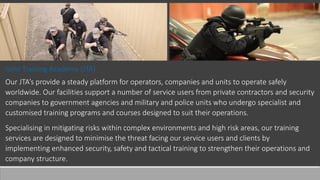 Joint Training Academy (JTA)
Our JTA’s provide a steady platform for operators, companies and units to operate safely
worldwide. Our facilities support a number of service users from private contractors and security
companies to government agencies and military and police units who undergo specialist and
customised training programs and courses designed to suit their operations.
Specialising in mitigating risks within complex environments and high risk areas, our training
services are designed to minimise the threat facing our service users and clients by
implementing enhanced security, safety and tactical training to strengthen their operations and
company structure.
 