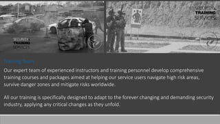 Training Team
Our expert team of experienced instructors and training personnel develop comprehensive
training courses and packages aimed at helping our service users navigate high risk areas,
survive danger zones and mitigate risks worldwide.
All our training is specifically designed to adapt to the forever changing and demanding security
industry, applying any critical changes as they unfold.
 