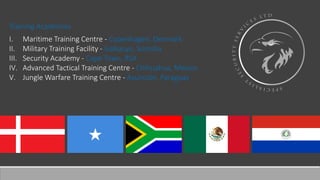 Training Academies
I. Maritime Training Centre - Copenhagen, Denmark
II. Military Training Facility - Galkacyo, Somalia
III. Security Academy - Cape Town, RSA
IV. Advanced Tactical Training Centre - Chihuahua, Mexico
V. Jungle Warfare Training Centre - Asunción, Paraguay
 