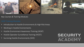 Key Courses & Training Modules
HEAT Training Modules
• Introduction to Hostile Environments & High Risk Areas
• Working in Hostile Environments
• Hostile Environment Awareness Training (HEAT)
• Hostile Operator Surveillance Training (HOST)
• Surviving Hostile Environments (SHE)
 