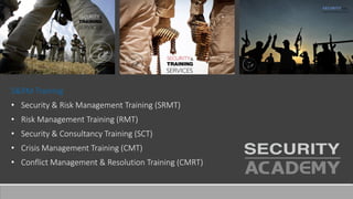 S&RM Training
• Security & Risk Management Training (SRMT)
• Risk Management Training (RMT)
• Security & Consultancy Training (SCT)
• Crisis Management Training (CMT)
• Conflict Management & Resolution Training (CMRT)
 